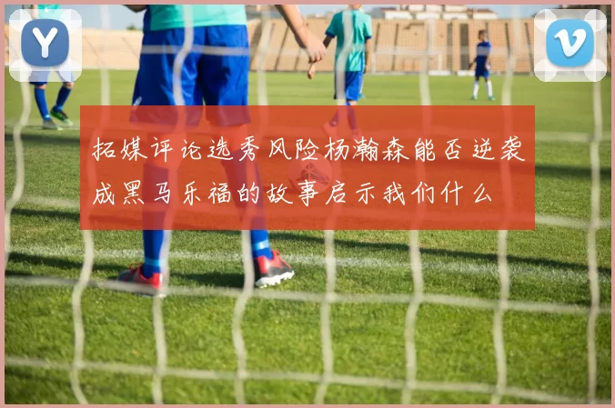 拓媒评论选秀风险杨瀚森能否逆袭成黑马乐福的故事启示我们什么