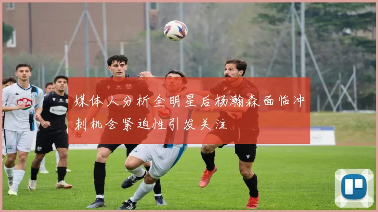 媒体人分析全明星后杨瀚森面临冲刺机会紧迫性引发关注