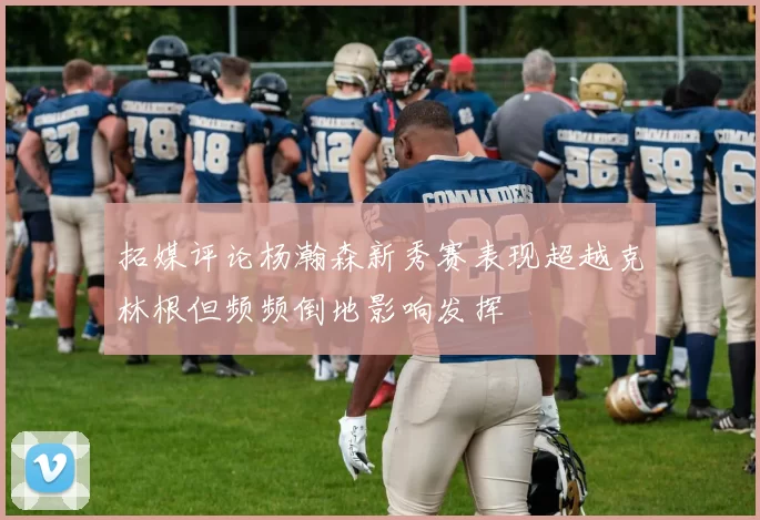 拓媒评论杨瀚森新秀赛表现超越克林根但频频倒地影响发挥