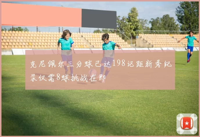 克尼佩尔三分球已达198记距新秀纪录仅需8球挑战在即