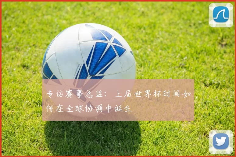 专访赛事总监:上届世界杯时间如何在全球协调中诞生