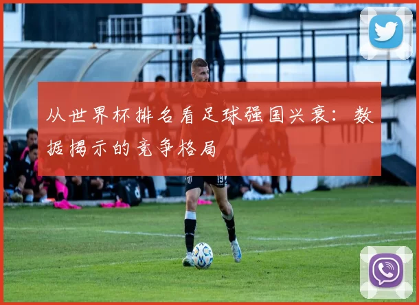 从世界杯排名看足球强国兴衰:数据揭示的竞争格局
