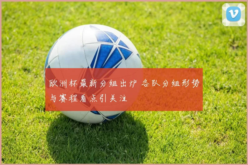 欧洲杯最新分组出炉 各队分组形势与赛程看点引关注