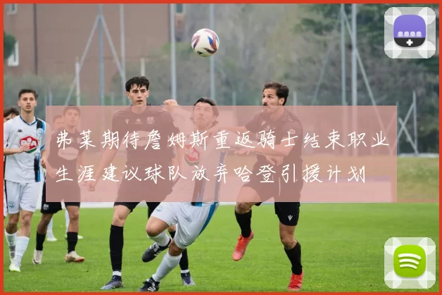 弗莱期待詹姆斯重返骑士结束职业生涯建议球队放弃哈登引援计划