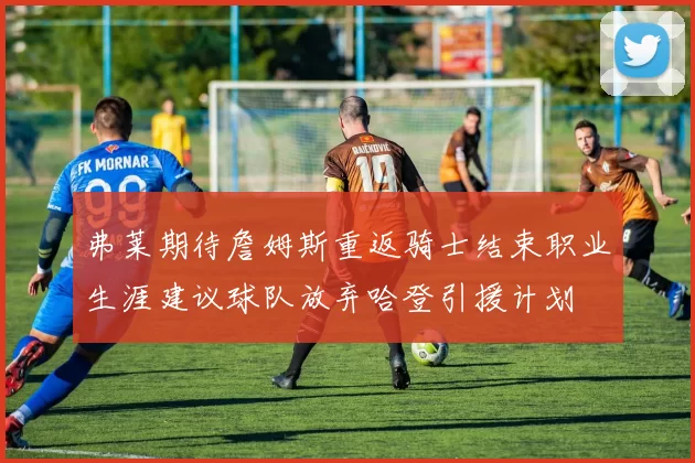 弗莱期待詹姆斯重返骑士结束职业生涯建议球队放弃哈登引援计划